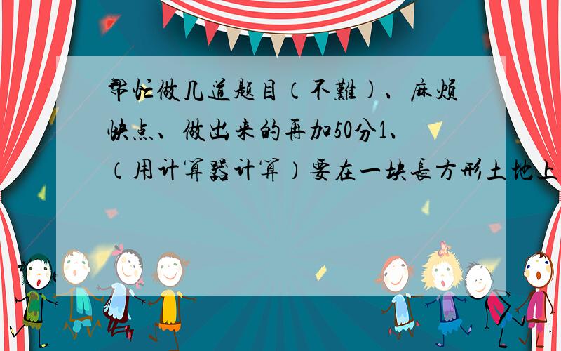 帮忙做几道题目（不难)、麻烦快点、做出来的再加50分1、（用计算器计算）要在一块长方形土地上种菜,其长是宽的3倍,面积为1323平方米,则长和宽分别是?2、小王家装修时用了大小相同的正