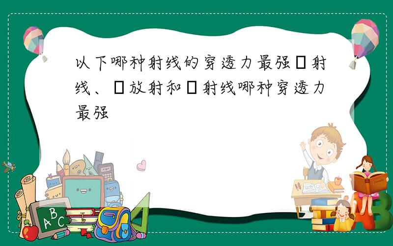 以下哪种射线的穿透力最强α射线、β放射和γ射线哪种穿透力最强