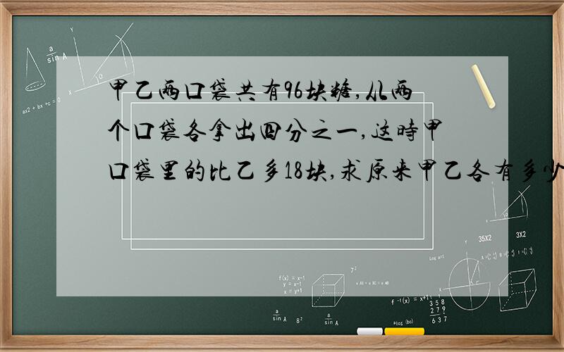 甲乙两口袋共有96块糖,从两个口袋各拿出四分之一,这时甲口袋里的比乙多18块,求原来甲乙各有多少块?