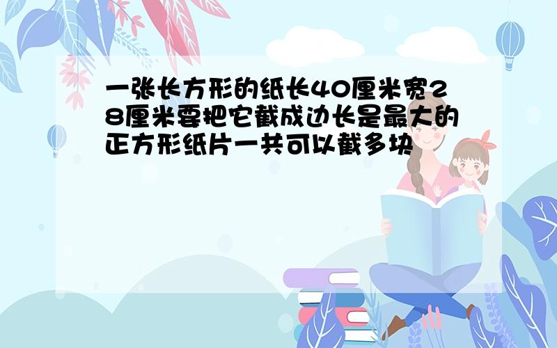 一张长方形的纸长40厘米宽28厘米要把它截成边长是最大的正方形纸片一共可以截多块