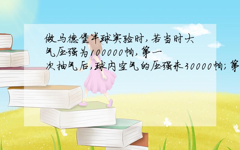 做马德堡半球实验时,若当时大气压强为100000帕,第一次抽气后,球内空气的压强未30000帕；第二次抽气后,球内空气的压强为20000帕.在这两种情况下,前后拉力比为?