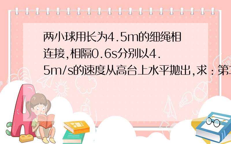 两小球用长为4.5m的细绳相连接,相隔0.6s分别以4.5m/s的速度从高台上水平抛出,求：第二个球抛出后经多长时间能绷直