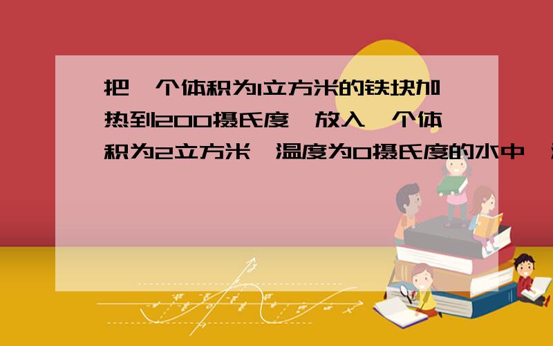 把一个体积为1立方米的铁块加热到200摄氏度,放入一个体积为2立方米,温度为0摄氏度的水中,温度平衡后,水温为多少度?（把字母公式写出,是水和铁块的温度平衡后（此题勿略散热,室温）