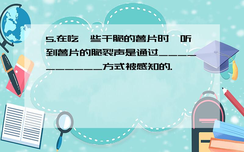 5.在吃一些干脆的薯片时,听到薯片的脆裂声是通过__________方式被感知的.