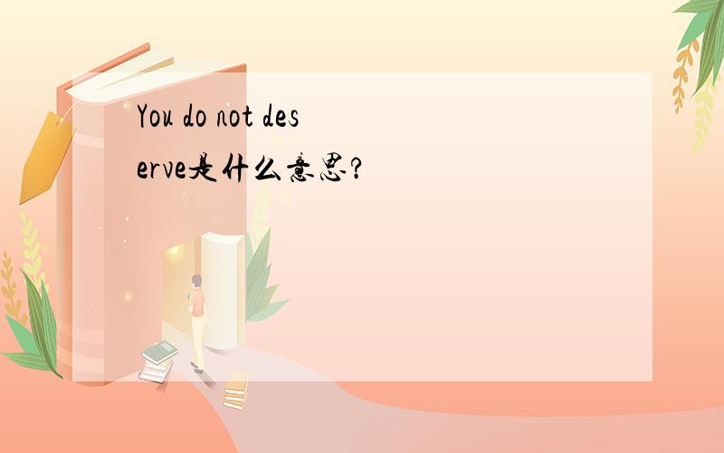 You do not deserve是什么意思?