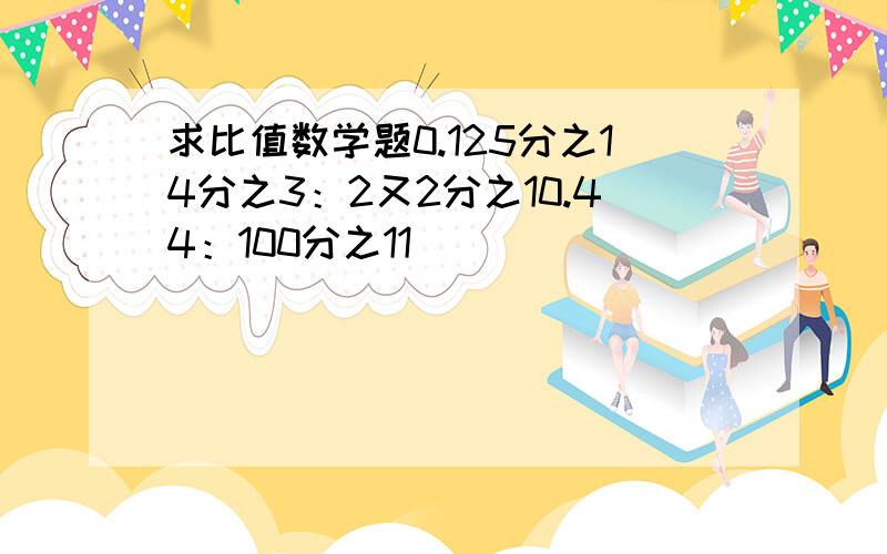 求比值数学题0.125分之14分之3：2又2分之10.44：100分之11