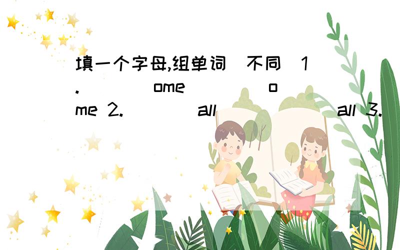 填一个字母,组单词（不同）1.____ome ____ome 2.____all ______all 3.___ight ___ight 4.___lass _____lass5.____ree ____ree 6._____ar _______ar7.____ook ____ook 8._____ap _______ap9._____at ______at 如：some home