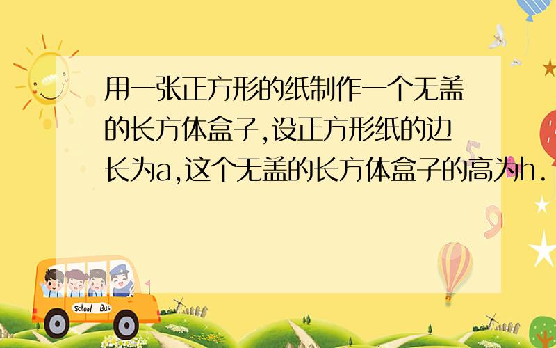 用一张正方形的纸制作一个无盖的长方体盒子,设正方形纸的边长为a,这个无盖的长方体盒子的高为h.（只考虑下图所示,在正方形的四个角上各剪去一个大小相同的正方形的情况）⑴用含a和h