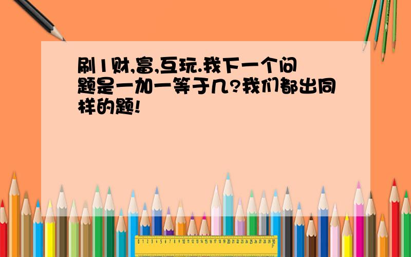 刷1财,富,互玩.我下一个问题是一加一等于几?我们都出同样的题!