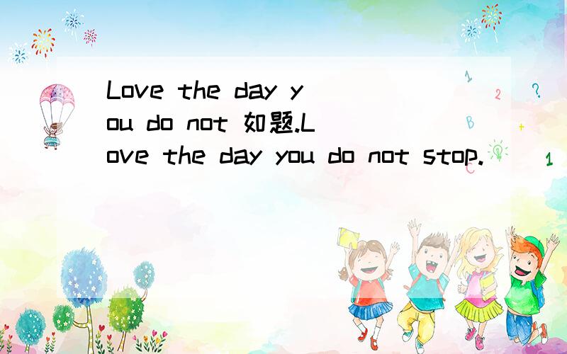 Love the day you do not 如题.Love the day you do not stop.