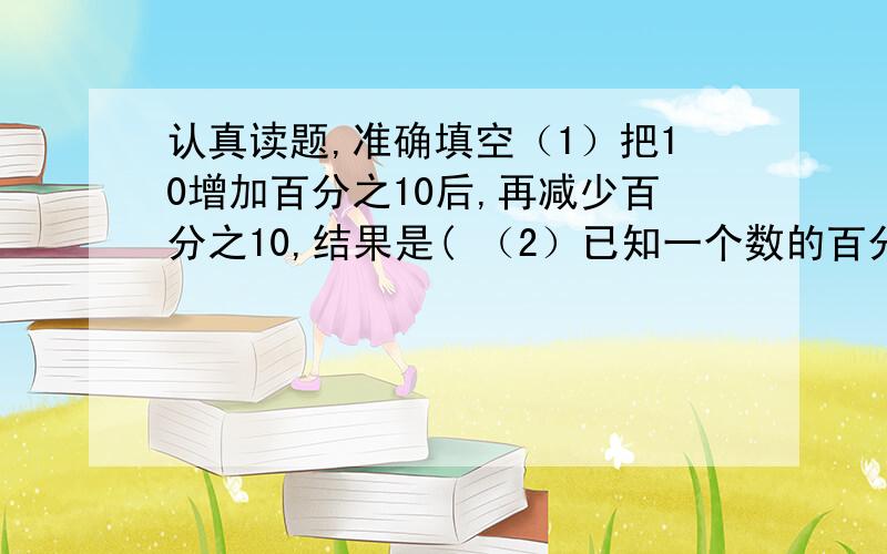 认真读题,准确填空（1）把10增加百分之10后,再减少百分之10,结果是( （2）已知一个数的百分之30是90,这个数是( （3）一个数的百分之50是50,这个数是( （4）比一个数多百分之10的数是20,这个数