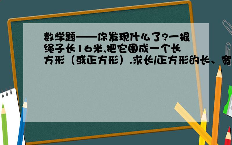 数学题——你发现什么了?一根绳子长16米,把它围成一个长方形（或正方形）.求长/正方形的长、宽及它的面积.（长与宽必须是正米数）只要把你想到的各种情况填在下面的表格内.（表格我