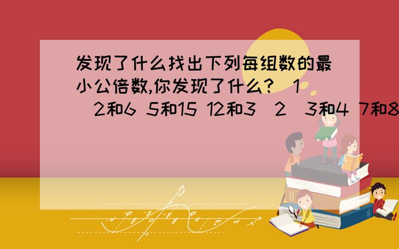 发现了什么找出下列每组数的最小公倍数,你发现了什么?（1）2和6 5和15 12和3（2）3和4 7和8 6和5(1)6 15 12(2)12 56 30我就是不知道能发现什么?