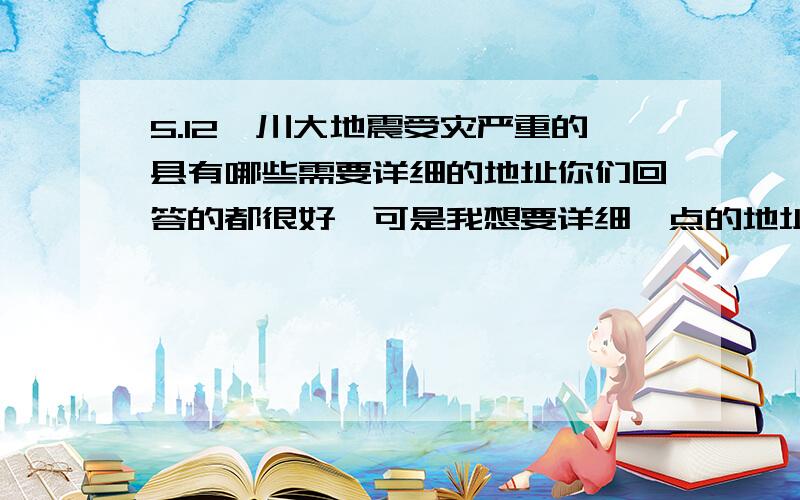 5.12汶川大地震受灾严重的县有哪些需要详细的地址你们回答的都很好,可是我想要详细一点的地址啊,