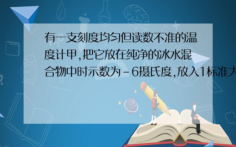 有一支刻度均匀但读数不准的温度计甲,把它放在纯净的冰水混合物中时示数为-6摄氏度,放入1标准大气压下的沸水的纯水中示数为84摄氏度.若放在教室内时示数为21摄氏度,这教室的实际温度