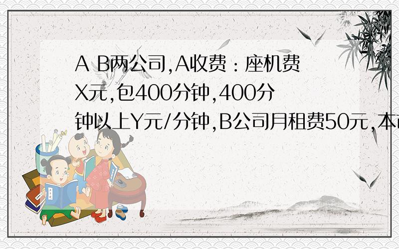 A B两公司,A收费：座机费X元,包400分钟,400分钟以上Y元/分钟,B公司月租费50元,本市接听费0/分钟,本市拨打费0.1元/分钟,外市拨打费0.9元/分钟.李先生1月通话300分钟,在A交30元；2月通话450分钟,在A