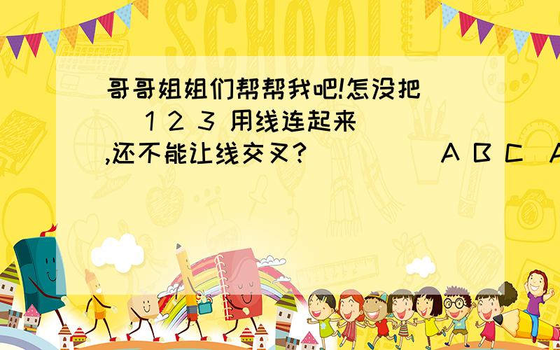 哥哥姐姐们帮帮我吧!怎没把    1 2 3 用线连起来,还不能让线交叉?          A B C（A必须连上123,B也必须连上123,C也必须连上123!）.你们说的,都不是!拜托啦!