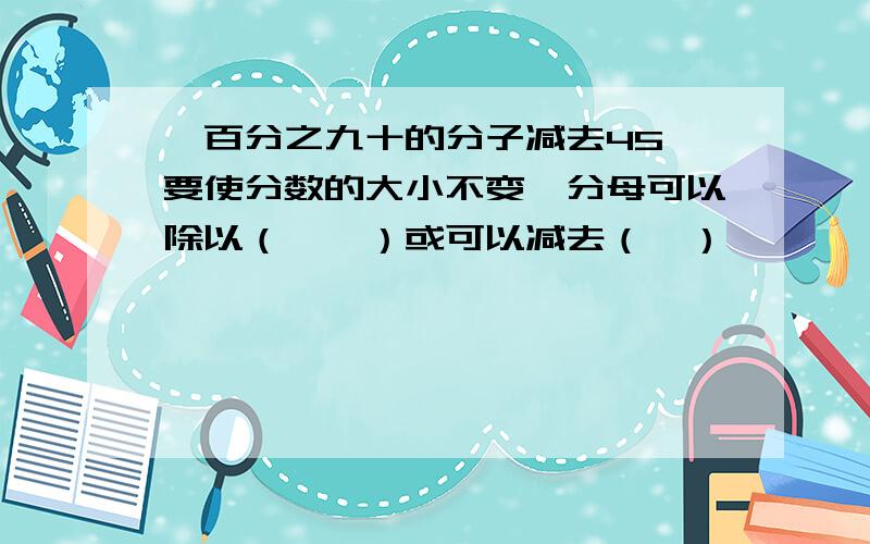 一百分之九十的分子减去45,要使分数的大小不变,分母可以除以（　　）或可以减去（　）