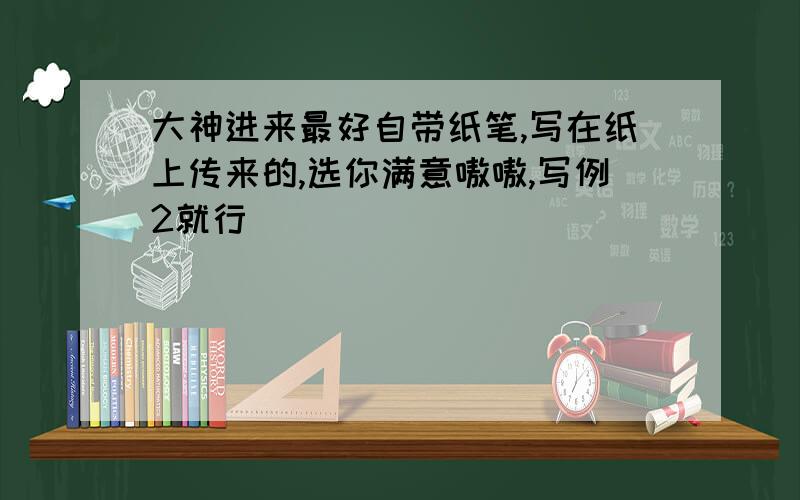 大神进来最好自带纸笔,写在纸上传来的,选你满意嗷嗷,写例2就行