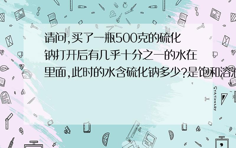 请问,买了一瓶500克的硫化钠打开后有几乎十分之一的水在里面,此时的水含硫化钠多少?是饱和溶液吗?试剂硫化钠水解后，这个水解了的液体中硫化钠含量是多少啊？