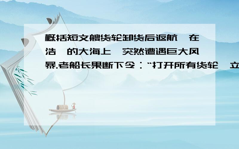 概括短文艘货轮卸货后返航,在浩淼的大海上,突然遭遇巨大风暴.老船长果断下令：“打开所有货轮,立刻往里灌水.”水手们半信半疑的照着做了.虽然暴风巨浪依旧那么猛烈,但随着货舱里的水