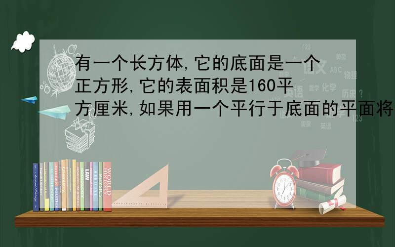 有一个长方体,它的底面是一个正方形,它的表面积是160平方厘米,如果用一个平行于底面的平面将它截成两个长方体,则两个长方体的表面积之和为210平方厘米,求原长方体的体积.