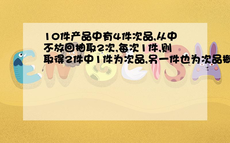 10件产品中有4件次品,从中不放回抽取2次,每次1件,则取得2件中1件为次品,另一件也为次品概率?谢谢