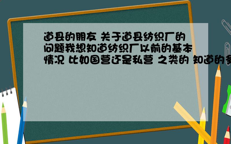 道县的朋友 关于道县纺织厂的问题我想知道纺织厂以前的基本情况 比如国营还是私营 之类的 知道的多的多说的 我要搞一个研究性报告 无论什么 只要是关于纺织厂的都能说 还能有跟多的