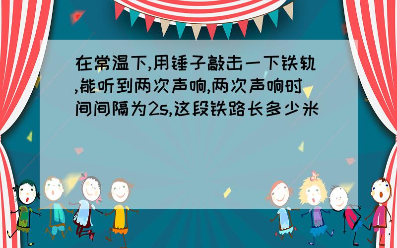 在常温下,用锤子敲击一下铁轨,能听到两次声响,两次声响时间间隔为2s,这段铁路长多少米