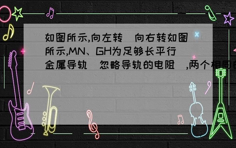 如图所示,向左转|向右转如图所示,MN、GH为足够长平行金属导轨（忽略导轨的电阻）,两个相同的金属棒AB、CD垂直放在两导轨上.整个装置在同一水平面内.匀强磁场垂直于导轨所在的平面向下,