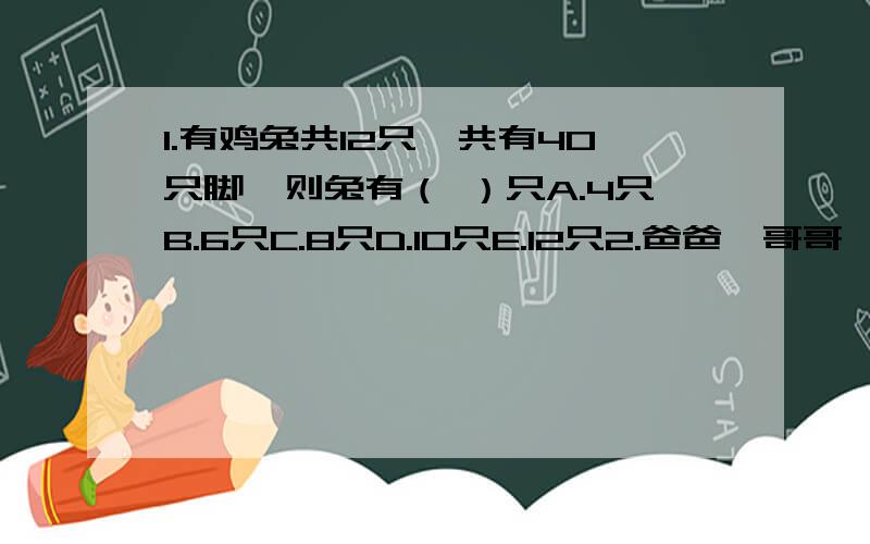 1.有鸡兔共12只,共有40只脚,则兔有（ ）只A.4只B.6只C.8只D.10只E.12只2.爸爸、哥哥、妹妹现在的年龄和是64岁.当爸爸的年龄是哥哥的3倍时,妹妹是9岁；当哥哥的年龄是妹妹的2倍时,爸爸34岁.现在