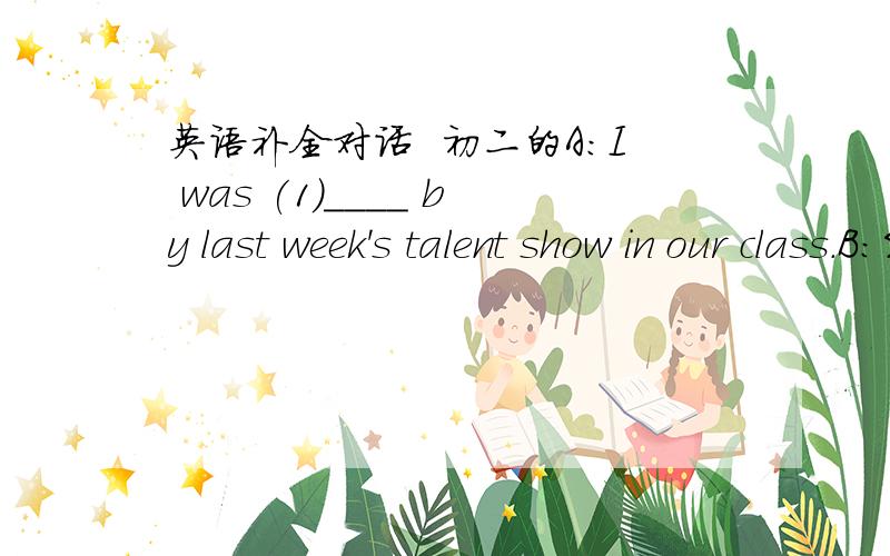 英语补全对话  初二的A:I was (1)____ by last week's talent show in our class.B:So did I.A:How do you like it ?B:Wonderful I enjoyed all the shows,(2)____ the play Hamlet.I think our classmates performed very well.A:I agree.Do you know who (3)