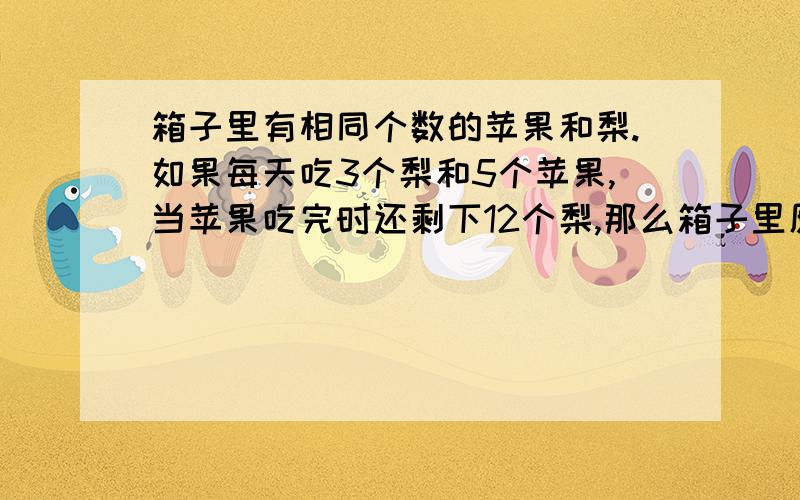 箱子里有相同个数的苹果和梨.如果每天吃3个梨和5个苹果,当苹果吃完时还剩下12个梨,那么箱子里原有苹果和梨共多少个?