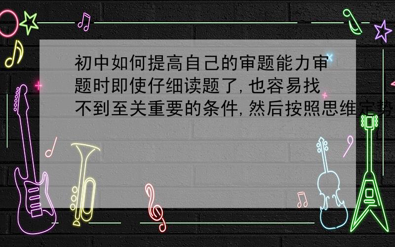 初中如何提高自己的审题能力审题时即使仔细读题了,也容易找不到至关重要的条件,然后按照思维定势做下去,最终做错.除了多做题外,有什么省时（我不怕吃苦,只是不想花费大量时间做题而