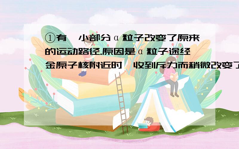 ①有一小部分α粒子改变了原来的运动路径.原因是α粒子途经金原子核附近时,收到斥力而稍微改变了运动方向.（例子）②大多数α粒子不改变原来的运动方向.原因是（ ）③极少数α粒子被团