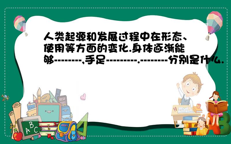 人类起源和发展过程中在形态、使用等方面的变化.身体逐渐能够--------,手足---------.--------分别是什么.