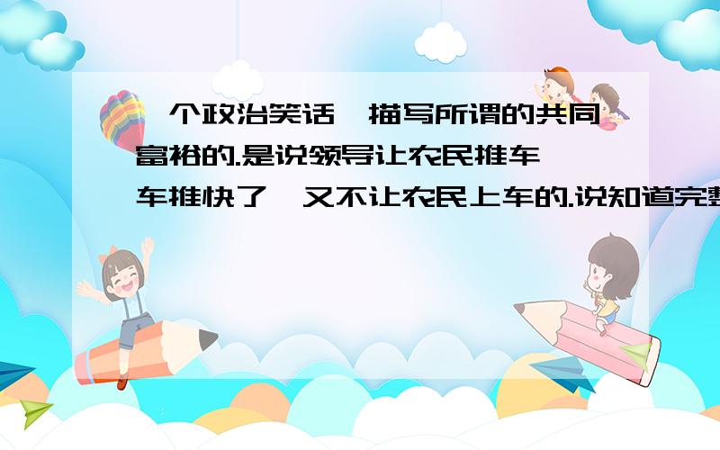 一个政治笑话,描写所谓的共同富裕的.是说领导让农民推车,车推快了,又不让农民上车的.说知道完整的?一个政治笑话,大意如下：一辆车,乘客有工人、农民、知识分子、干部等.负担太重车辆