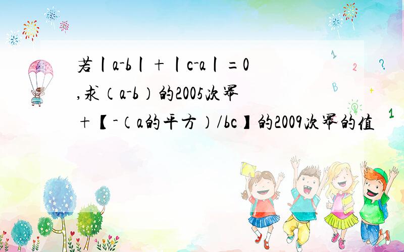 若丨a-b丨+丨c-a丨=0,求（a-b）的2005次幂+【-（a的平方）/bc】的2009次幂的值