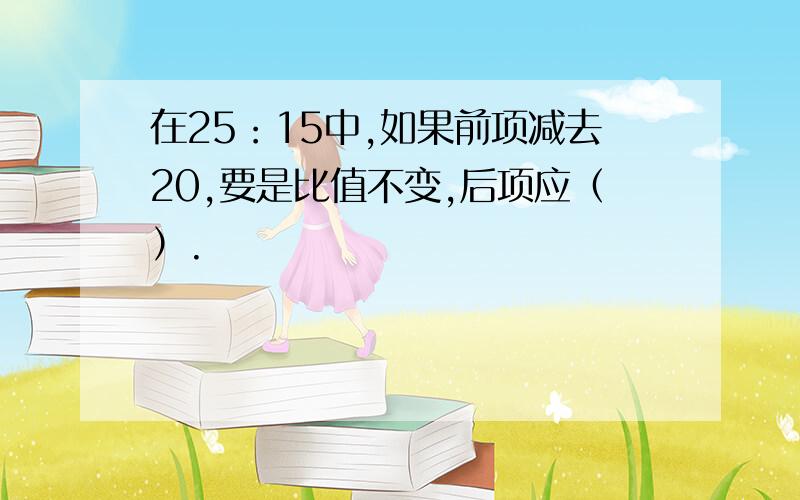 在25：15中,如果前项减去20,要是比值不变,后项应（）.