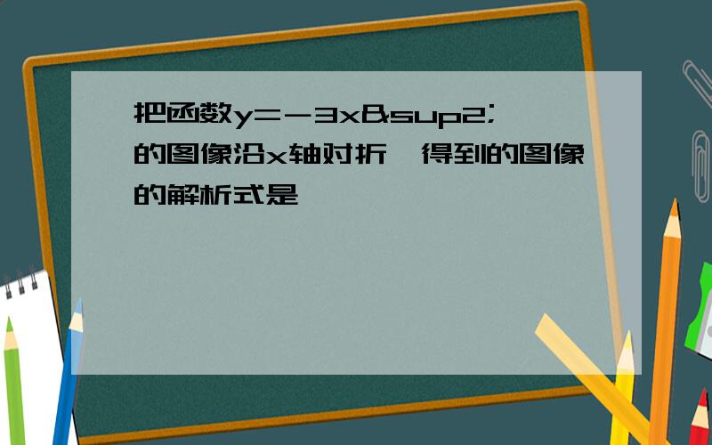 把函数y=－3x²的图像沿x轴对折,得到的图像的解析式是