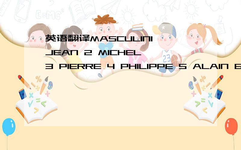 英语翻译MASCULIN1 JEAN 2 MICHEL 3 PIERRE 4 PHILIPPE 5 ALAIN 6 ANDRE 7 BERNARD 8 JACQUES 9 DANIEL 10 CHRISTOPHE11 PATRICK 12 CHRISTIAN 13 NICOLAS 14 CLAUDE 15 GERARD 16 FREDERIC 17 RENE 18 LAURENT 19 ERIC 20 STEPHANE21