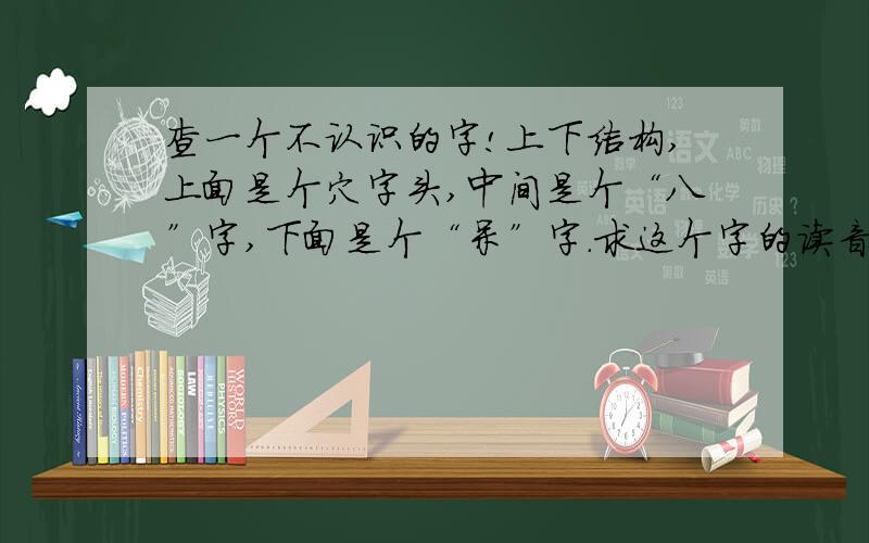 查一个不认识的字!上下结构,上面是个穴字头,中间是个“八”字,下面是个“呆”字.求这个字的读音,意思,以及在什么书中出现过.总之越全越好!没有，是在一副字画上写的，