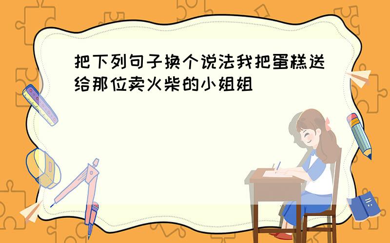 把下列句子换个说法我把蛋糕送给那位卖火柴的小姐姐