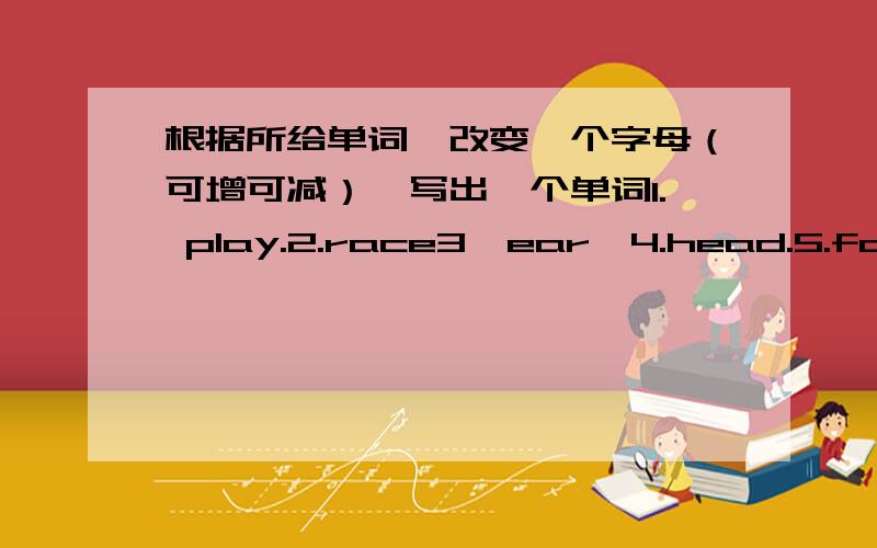 根据所给单词,改变一个字母（可增可减）,写出一个单词1. play.2.race3、ear,4.head.5.far意思最好有