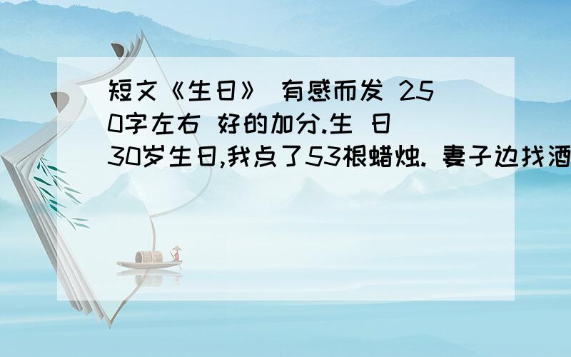 短文《生日》 有感而发 250字左右 好的加分.生 日 30岁生日,我点了53根蜡烛. 妻子边找酒边唠唠叨叨地说: