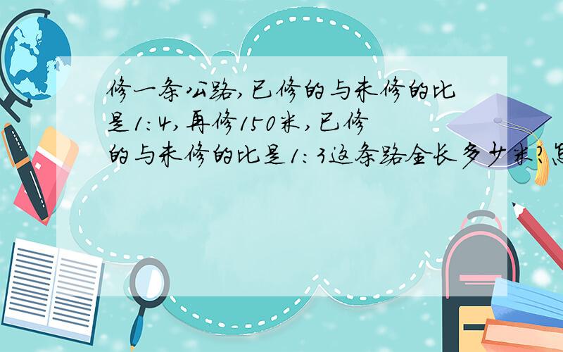 修一条公路,已修的与未修的比是1:4,再修150米,已修的与未修的比是1:3这条路全长多少米?怎没想的一定要写清楚,算式一步都不能落下.