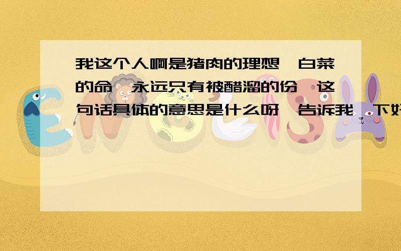 我这个人啊是猪肉的理想,白菜的命,永远只有被醋溜的份,这句话具体的意思是什么呀、告诉我一下好吗?