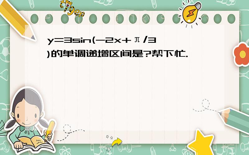 y=3sin(-2x+π/3)的单调递增区间是?帮下忙.