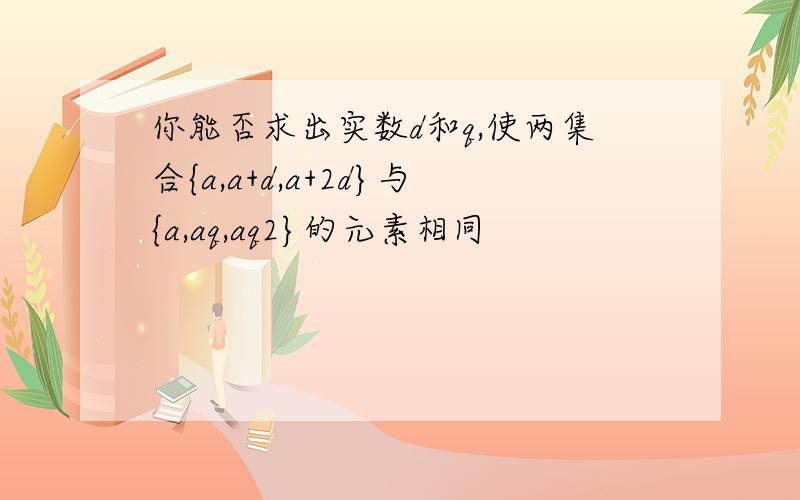 你能否求出实数d和q,使两集合{a,a+d,a+2d}与{a,aq,aq2}的元素相同