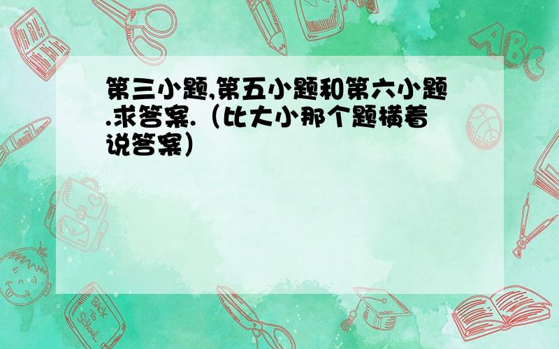 第三小题,第五小题和第六小题.求答案.（比大小那个题横着说答案）